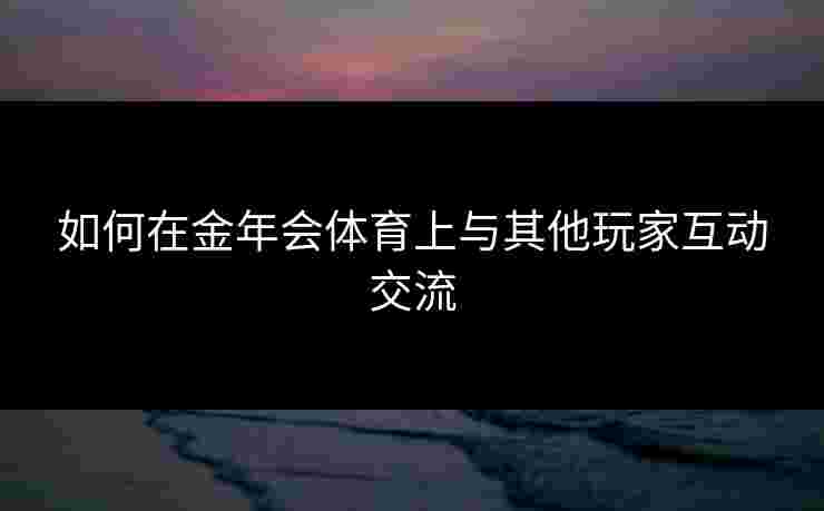 如何在金年会体育上与其他玩家互动交流 如何在金年会体育上与其他玩家互动交流