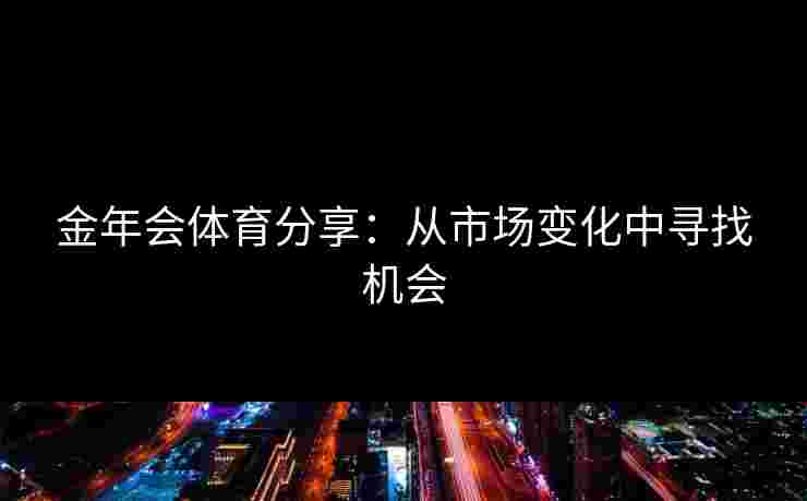金年会体育分享:从市场变化中寻找机会 金年会体育分享:从市场变化中寻找机会