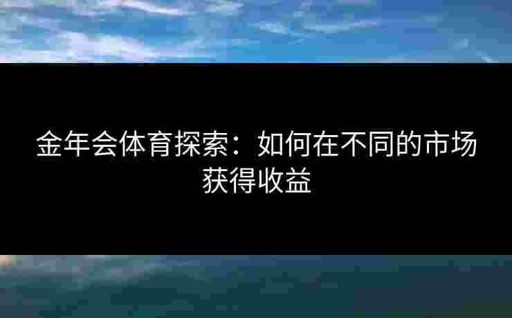 金年会体育探索:如何在不同的市场获得收益 金年会体育探索:如何在不同的市场获得收益