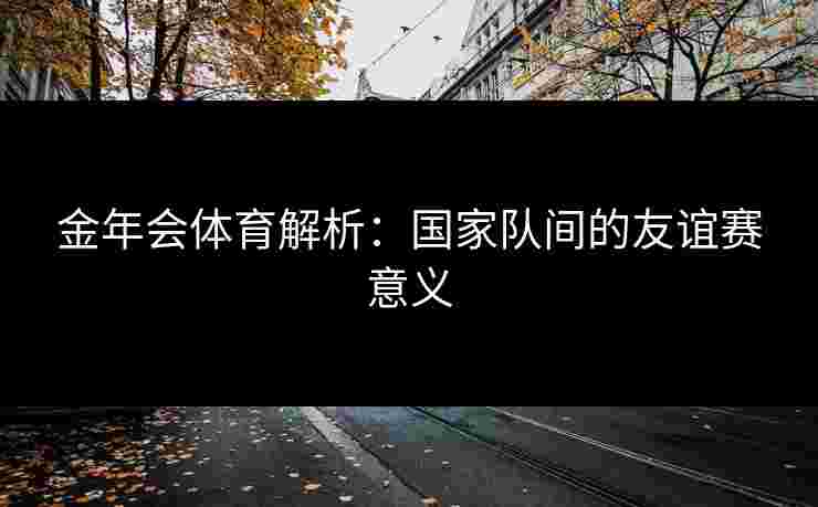 金年会体育解析：国家队间的友谊赛意义