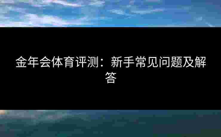 金年会体育评测:新手常见问题及解答 金年会体育评测:新手常见问题及解答