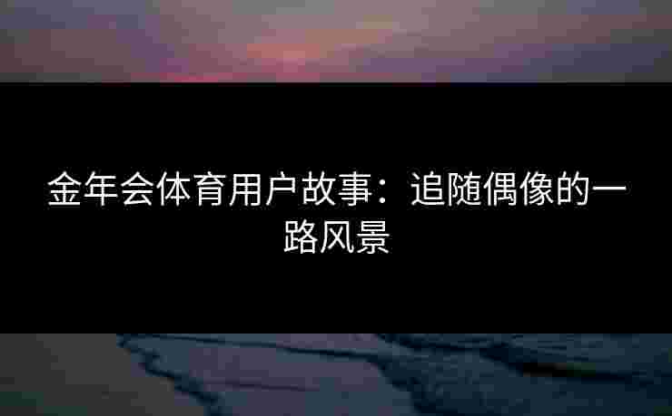 金年会体育用户故事:追随偶像的一路风景 金年会体育用户故事:追随偶像的一路风景