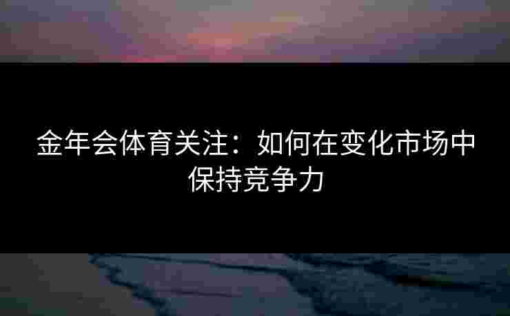金年会体育关注：如何在变化市场中保持竞争力